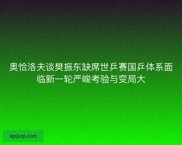 奥恰洛夫谈樊振东缺席世乒赛国乒体系面临新一轮严峻考验与变局大